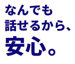 なんでも話せるから、安心。